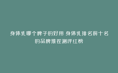 身体乳哪个牌子的好用?身体乳排名前十名的品牌推荐测评红榜