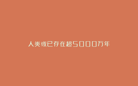 人类或已存在超5000万年?