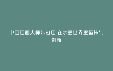 中国国画大师朱祖国:在水墨世界里坚持与创新