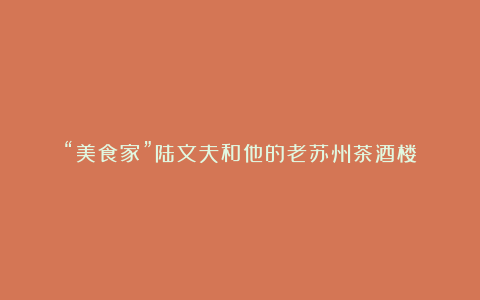 “美食家”陆文夫和他的老苏州茶酒楼
