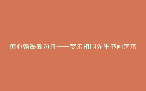 痴心翰墨勤为舟——赏朱祖国先生书画艺术