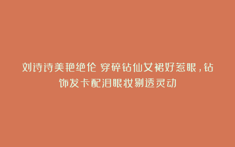 刘诗诗美艳绝伦!穿碎钻仙女裙好惹眼,钻饰发卡配泪眼妆剔透灵动