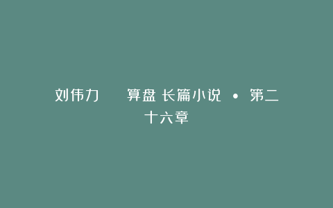 刘伟力 || 算盘(长篇小说 • 第二十六章)
