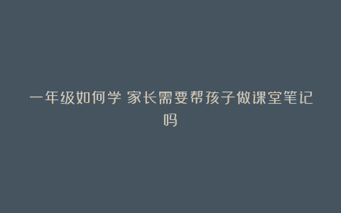 一年级如何学:家长需要帮孩子做课堂笔记吗?