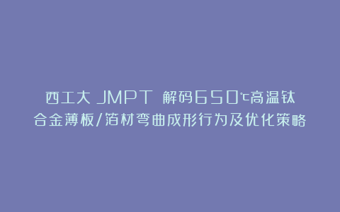 西工大《JMPT》：解码650℃高温钛合金薄板/箔材弯曲成形行为及优化策略！