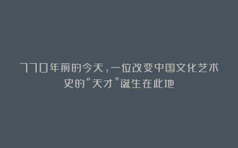 770年前的今天,一位改变中国文化艺术史的“天才”诞生在此地