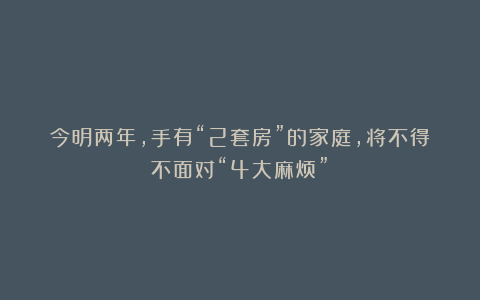 今明两年,手有“2套房”的家庭,将不得不面对“4大麻烦”!