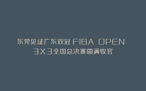 东莞见证广东双冠!FIBA OPEN 3X3全国总决赛圆满收官