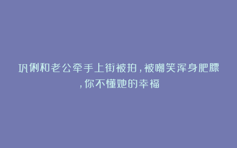 巩俐和老公牵手上街被拍,被嘲笑浑身肥膘,你不懂她的幸福