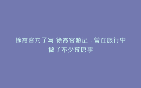 徐霞客为了写《徐霞客游记》,曾在旅行中做了不少荒唐事