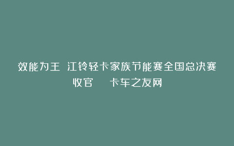 效能为王 江铃轻卡家族节能赛全国总决赛收官 | 卡车之友网