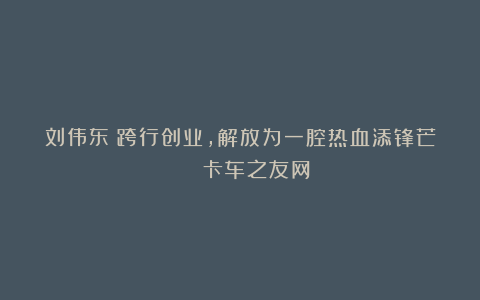 刘伟东:跨行创业,解放为一腔热血添锋芒 | 卡车之友网