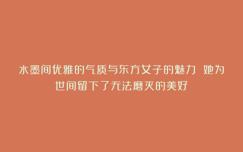 水墨间优雅的气质与东方女子的魅力 她为世间留下了无法磨灭的美好