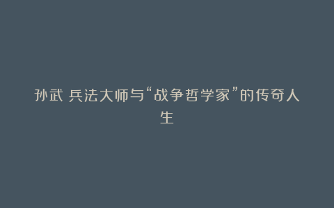 孙武:兵法大师与“战争哲学家”的传奇人生