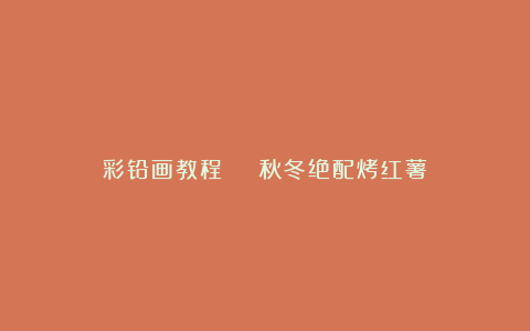 彩铅画教程 | 秋冬绝配烤红薯!
