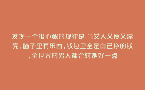 发现一个很心酸的规律是:当女人又瘦又漂亮,脑子里有东西,钱包里全是自己挣的钱,全世界的男人都会对她好一点