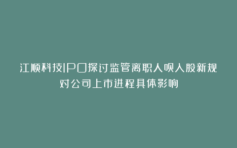 江顺科技IPO探讨监管离职人员入股新规对公司上市进程具体影响