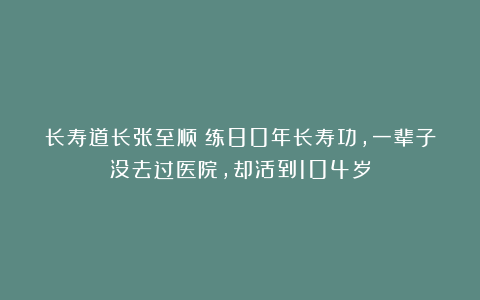 长寿道长张至顺:练80年长寿功,一辈子没去过医院,却活到104岁