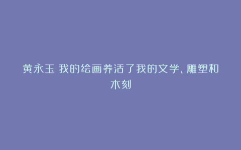 黄永玉:我的绘画养活了我的文学、雕塑和木刻