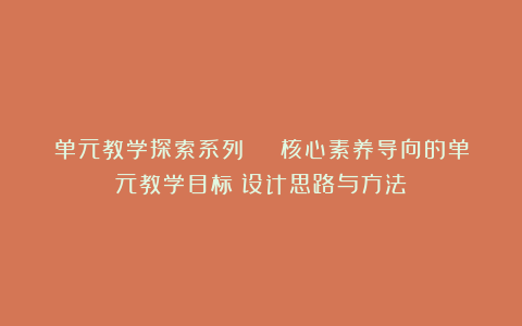 单元教学探索系列 | 核心素养导向的单元教学目标:设计思路与方法
