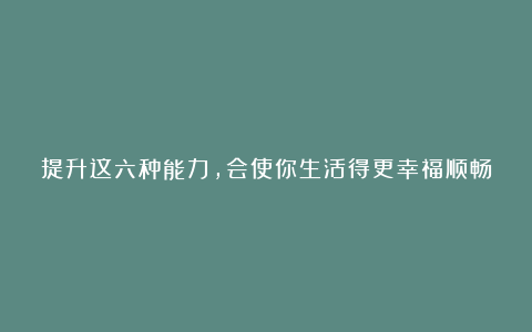 提升这六种能力,会使你生活得更幸福顺畅
