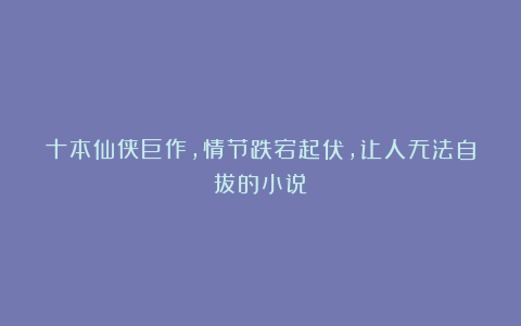 十本仙侠巨作,情节跌宕起伏,让人无法自拔的小说