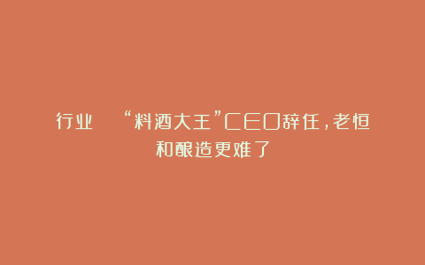 行业 | “料酒大王”CEO辞任,老恒和酿造更难了