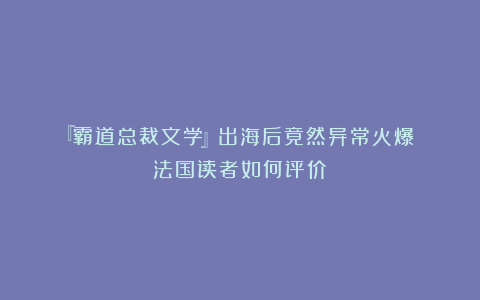 『霸道总裁文学』出海后竟然异常火爆?!法国读者如何评价?