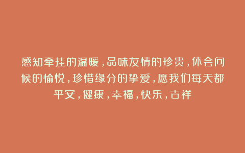 感知牵挂的温暖,品味友情的珍贵,体会问候的愉悦,珍惜缘分的挚爱,愿我们每天都平安,健康,幸福,快乐,吉祥!