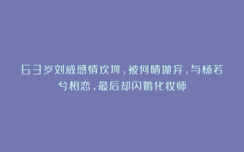 63岁刘威感情坎坷,被何晴抛弃,与杨若兮相恋,最后却闪婚化妆师