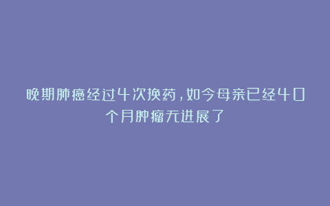 晚期肺癌经过4次换药,如今母亲已经40个月肿瘤无进展了!