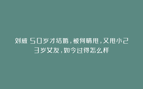 刘威:50岁才结婚,被何晴甩,又甩小23岁女友,如今过得怎么样?