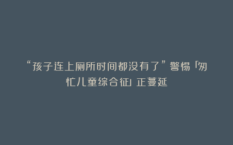 “孩子连上厕所时间都没有了”:警惕「匆忙儿童综合征」正蔓延