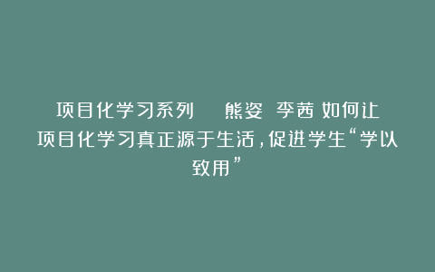项目化学习系列 | 熊姿 李茜:如何让项目化学习真正源于生活,促进学生“学以致用”?
