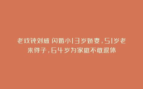 老戏骨刘威:闪婚小13岁娇妻,51岁老来得子,64岁为家庭不敢退休