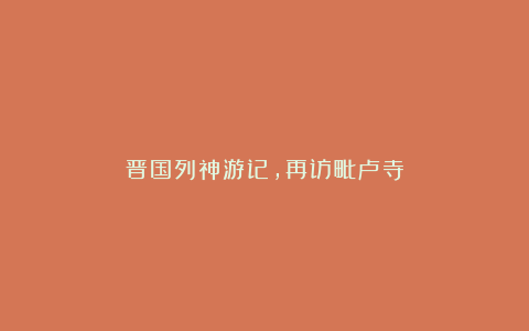 晋国列神游记,再访毗卢寺