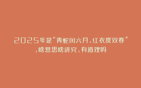 2025年是“青蛇闰六月,红衣度双春”,啥意思啥讲究,有道理吗?