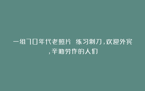 一组70年代老照片 练习刺刀,欢迎外宾,辛勤劳作的人们