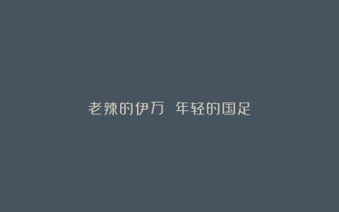 老辣的伊万 年轻的国足