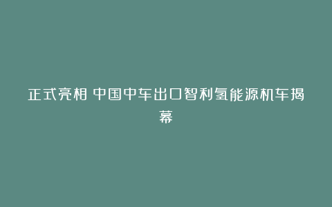 正式亮相!中国中车出口智利氢能源机车揭幕