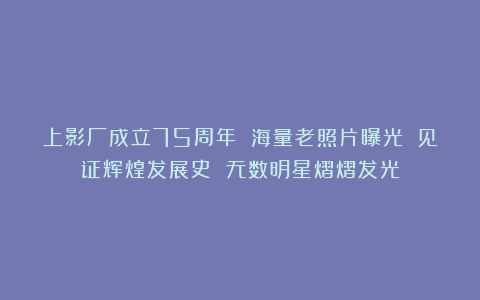 上影厂成立75周年 海量老照片曝光 见证辉煌发展史 无数明星熠熠发光