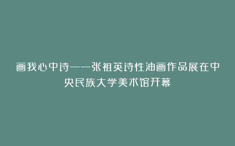 画我心中诗——张祖英诗性油画作品展在中央民族大学美术馆开幕