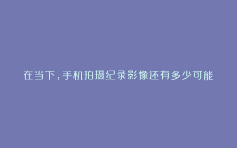 在当下,手机拍摄纪录影像还有多少可能?