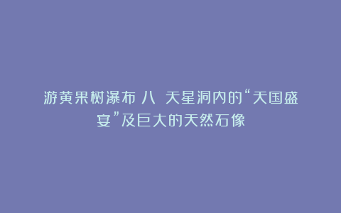 游黄果树瀑布(八):天星洞内的“天国盛宴”及巨大的天然石像