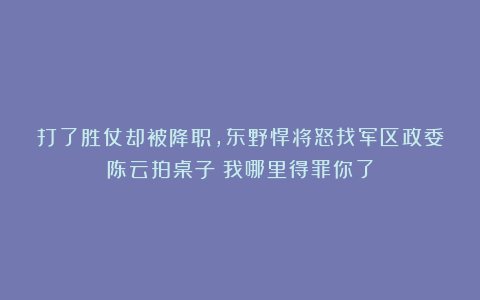 打了胜仗却被降职，东野悍将怒找军区政委陈云拍桌子：我哪里得罪你了