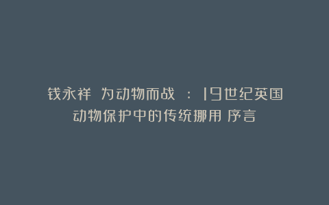 钱永祥:《为动物而战 : 19世纪英国动物保护中的传统挪用》序言