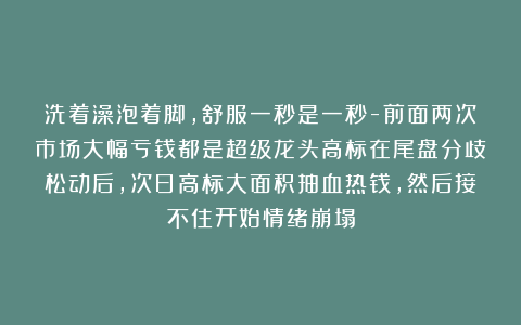洗着澡泡着脚,舒服一秒是一秒-前面两次市场大幅亏钱都是超级龙头高标在尾盘分歧松动后,次日高标大面积抽血热钱,然后接不住开始情绪崩塌