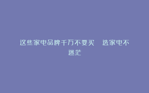 这些家电品牌千万不要买❗️❗️选家电不迷茫