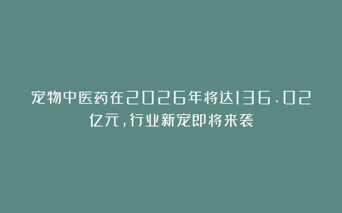 宠物中医药在2026年将达136.02亿元,行业新宠即将来袭