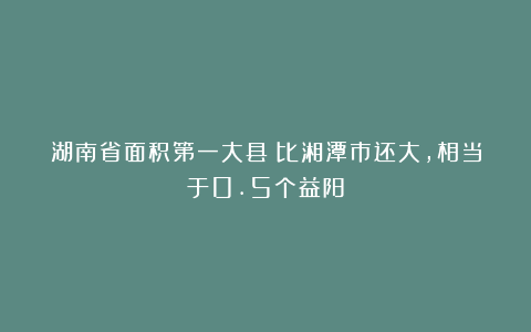 湖南省面积第一大县:比湘潭市还大,相当于0.5个益阳